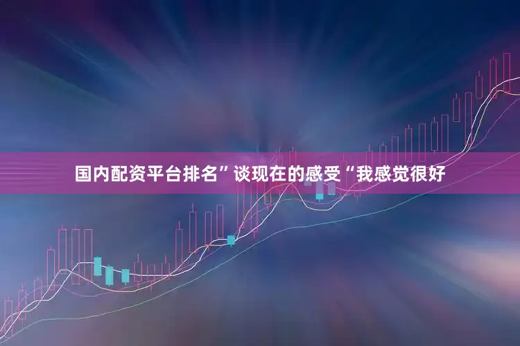 国内配资平台排名”谈现在的感受“我感觉很好