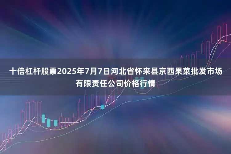 十倍杠杆股票2025年7月7日河北省怀来县京西果菜批发市场有限责任公司价格行情