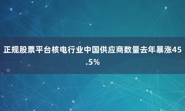正规股票平台核电行业中国供应商数量去年暴涨45.5%