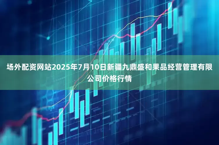 场外配资网站2025年7月10日新疆九鼎盛和果品经营管理有限公司价格行情