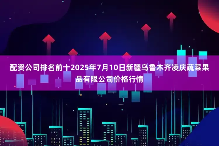 配资公司排名前十2025年7月10日新疆乌鲁木齐凌庆蔬菜果品有限公司价格行情