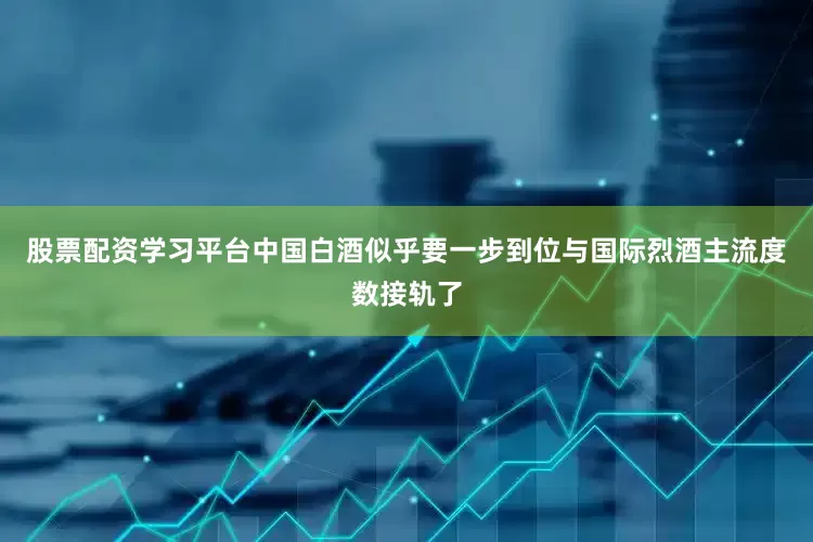 股票配资学习平台中国白酒似乎要一步到位与国际烈酒主流度数接轨了