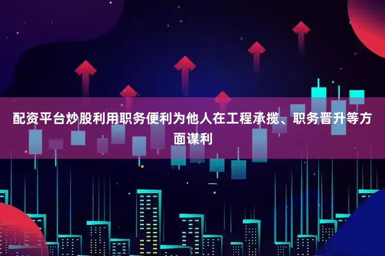 配资平台炒股利用职务便利为他人在工程承揽、职务晋升等方面谋利