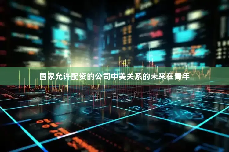 国家允许配资的公司中美关系的未来在青年