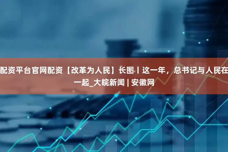 配资平台官网配资【改革为人民】长图丨这一年，总书记与人民在一起_大皖新闻 | 安徽网